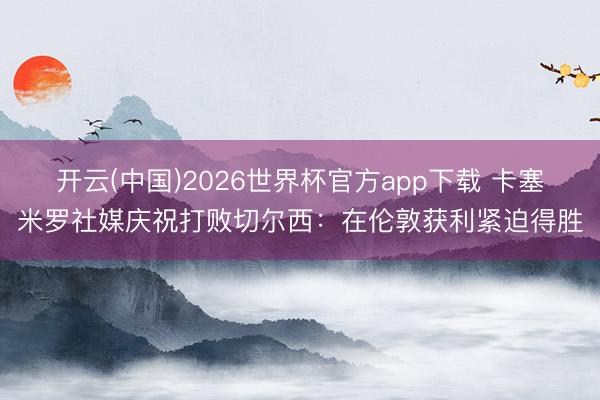 开云(中国)2026世界杯官方app下载 卡塞米罗社媒庆祝打败切尔西：在伦敦获利紧迫得胜