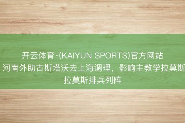 开云体育·(KAIYUN SPORTS)官方网站 足球报：河南外助古斯塔沃去上海调理，影响主教学拉莫斯排兵列阵