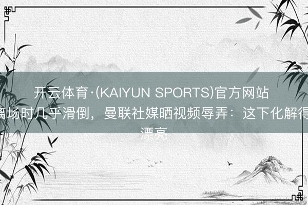 开云体育·(KAIYUN SPORTS)官方网站 B费离场时几乎滑倒，曼联社媒晒视频辱弄：这下化解得漂亮