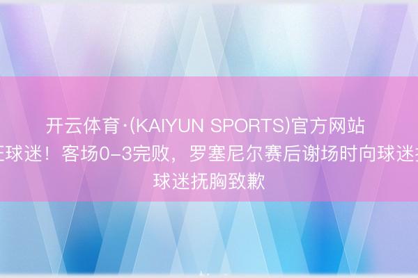 开云体育·(KAIYUN SPORTS)官方网站 愧对远征球迷！客场0-3完败，罗塞尼尔赛后谢场时向球迷抚胸致歉
