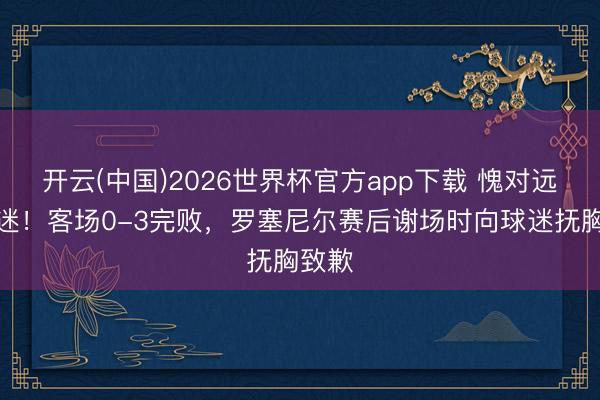 开云(中国)2026世界杯官方app下载 愧对远征球迷！客场0-3完败，罗塞尼尔赛后谢场时向球迷抚胸致歉