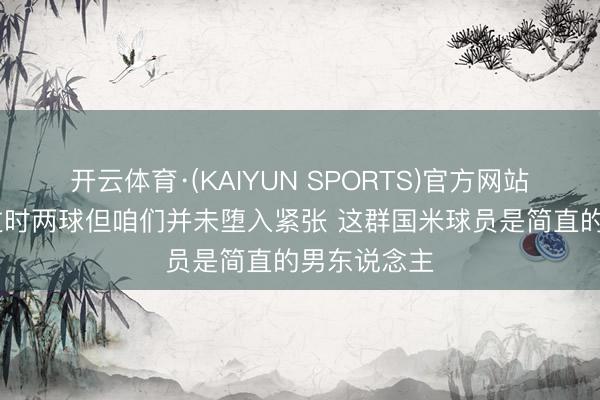 开云体育·(KAIYUN SPORTS)官方网站 皆沃：虽过时两球但咱们并未堕入紧张 这群国米球员是简直的男东说念主