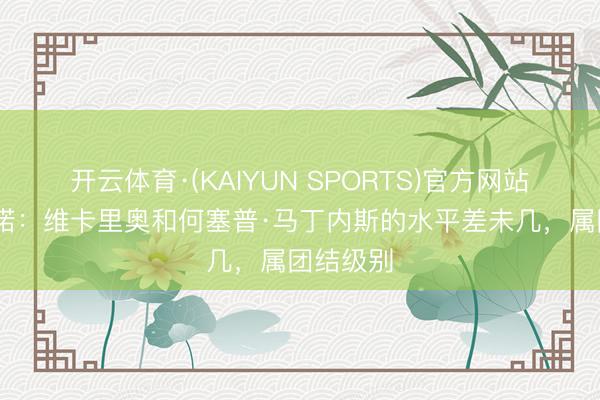 开云体育·(KAIYUN SPORTS)官方网站 维维亚诺：维卡里奥和何塞普·马丁内斯的水平差未几，属团结级别