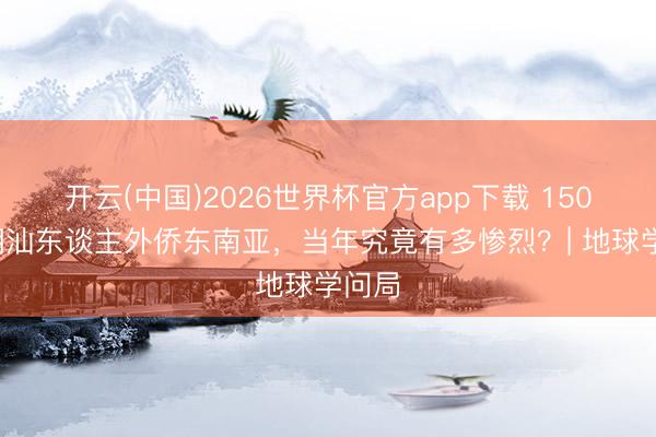 开云(中国)2026世界杯官方app下载 1500万潮汕东谈主外侨东南亚，当年究竟有多惨烈？| 地球学问局