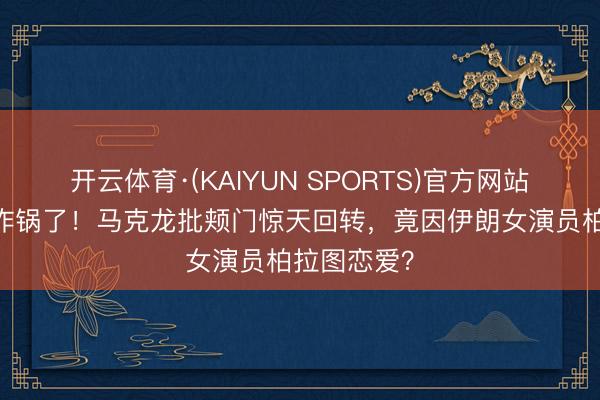 开云体育·(KAIYUN SPORTS)官方网站 欧洲媒体炸锅了！马克龙批颊门惊天回转，竟因伊朗女演员柏拉图恋爱？