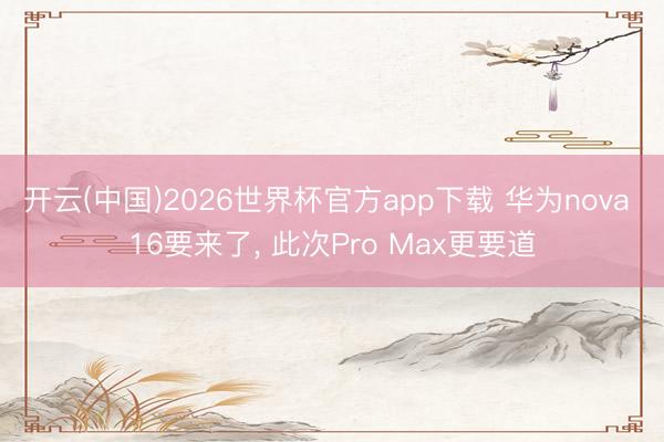 开云(中国)2026世界杯官方app下载 华为nova 16要来了， 此次Pro Max更要道