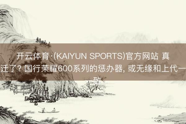 开云体育·(KAIYUN SPORTS)官方网站 真左迁了? 国行荣耀600系列的惩办器， 或无缘和上代一致