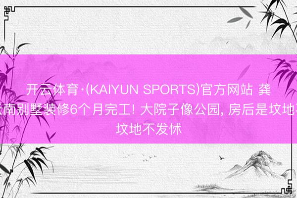 开云体育·(KAIYUN SPORTS)官方网站 龚琳娜云南别墅装修6个月完工! 大院子像公园， 房后是坟地不发怵