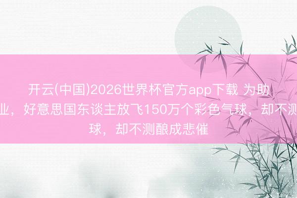 开云(中国)2026世界杯官方app下载 为助力慈功德业，好意思国东谈主放飞150万个彩色气球，却不测酿成悲催