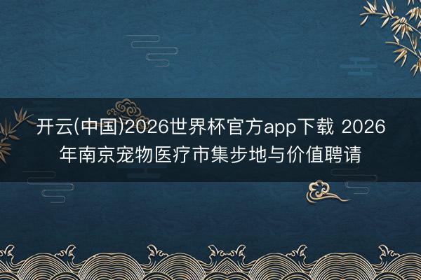 开云(中国)2026世界杯官方app下载 2026年南京宠物医疗市集步地与价值聘请