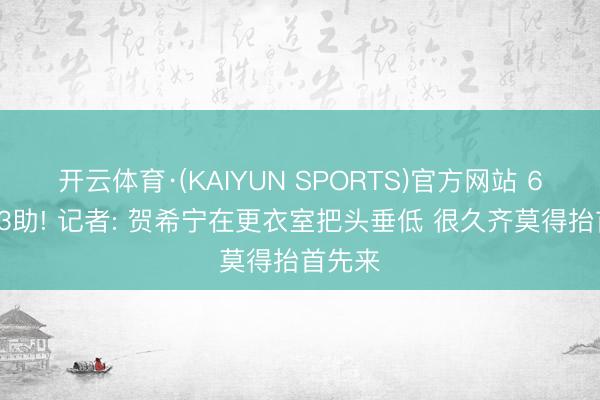 开云体育·(KAIYUN SPORTS)官方网站 6分4板3助! 记者: 贺希宁在更衣室把头垂低 很久齐莫得抬首先来
