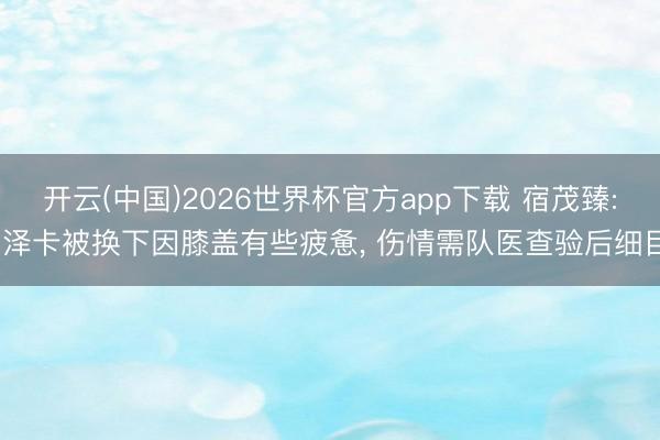 开云(中国)2026世界杯官方app下载 宿茂臻: 泽卡被换下因膝盖有些疲惫， 伤情需队医查验后细目