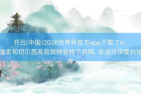 开云(中国)2026世界杯官方app下载 TA: 阿隆索和切尔西高层就转会终了共鸣， 会进行深度的协作