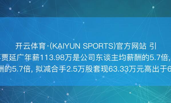 开云体育·(KAIYUN SPORTS)官方网站 引力传媒副总裁、职工董事贾延广年薪113.98万是公司东谈主均薪酬的5.7倍， 拟减合手2.5万股套现63.33万元高出于6.67个月工资