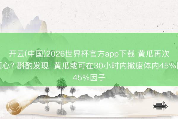 开云(中国)2026世界杯官方app下载 黄瓜再次被顺心? 斟酌发现: 黄瓜或可在30小时内撤废体内45%因子