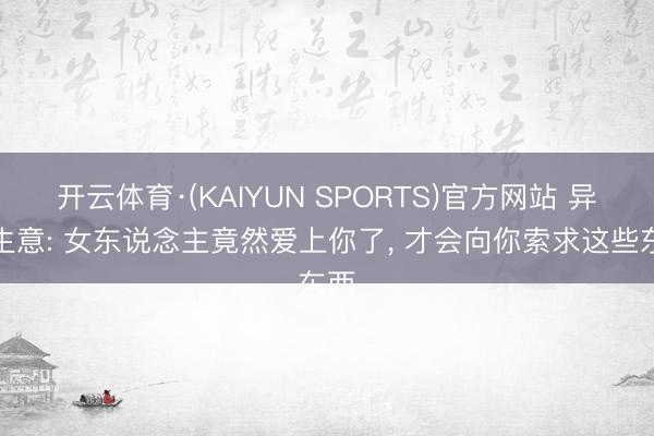 开云体育·(KAIYUN SPORTS)官方网站 异性生意: 女东说念主竟然爱上你了， 才会向你索求这些东西