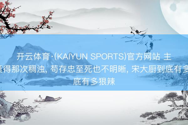 开云体育·(KAIYUN SPORTS)官方网站 主角: 莫得那次稠浊， 苟存忠至死也不明晰， 宋大厨到底有多狠辣