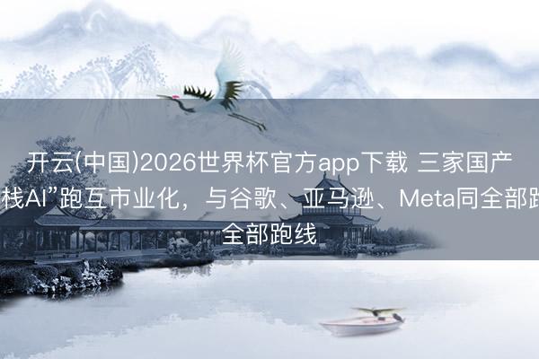 开云(中国)2026世界杯官方app下载 三家国产“全栈AI”跑互市业化，与谷歌、亚马逊、Meta同全部跑线