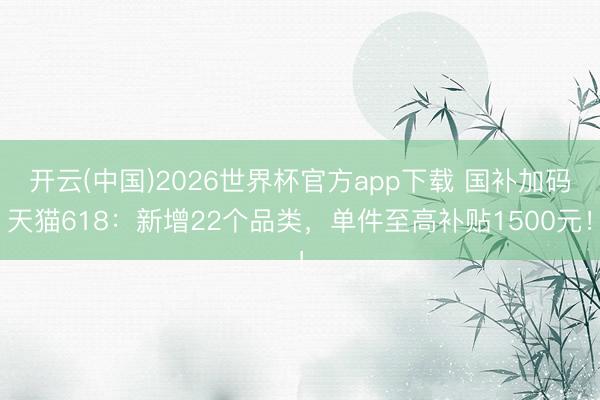 开云(中国)2026世界杯官方app下载 国补加码天猫618：新增22个品类，单件至高补贴1500元！
