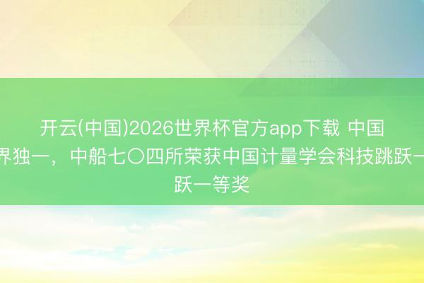 开云(中国)2026世界杯官方app下载 中国船舶界独一，中船七〇四所荣获中国计量学会科技跳跃一等奖