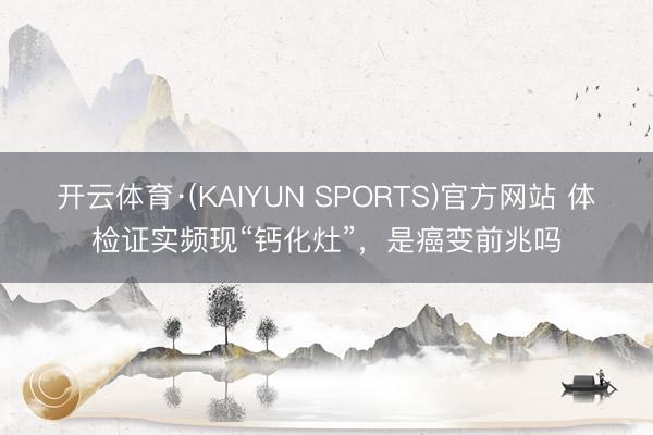 开云体育·(KAIYUN SPORTS)官方网站 体检证实频现“钙化灶”，是癌变前兆吗