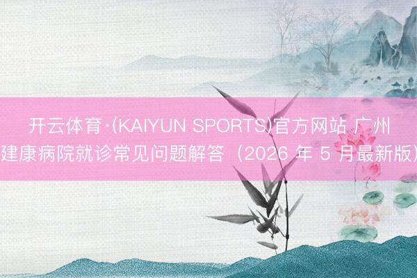 开云体育·(KAIYUN SPORTS)官方网站 广州建康病院就诊常见问题解答（2026 年 5 月最新版）