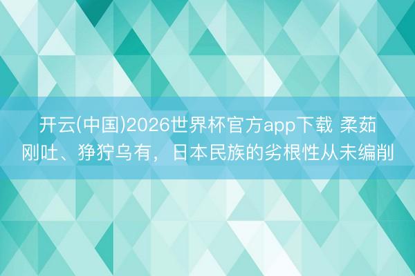 开云(中国)2026世界杯官方app下载 柔茹刚吐、狰狞乌有，日本民族的劣根性从未编削