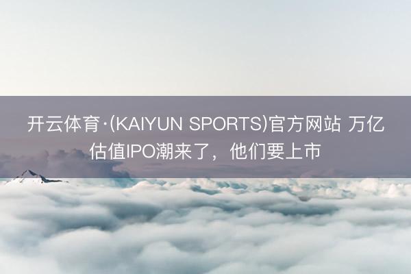 开云体育·(KAIYUN SPORTS)官方网站 万亿估值IPO潮来了，他们要上市