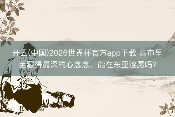 开云(中国)2026世界杯官方app下载 高市早苗藏得最深的心念念，能在东亚遂愿吗？