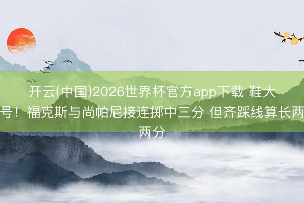 开云(中国)2026世界杯官方app下载 鞋大一号！福克斯与尚帕尼接连掷中三分 但齐踩线算长两分