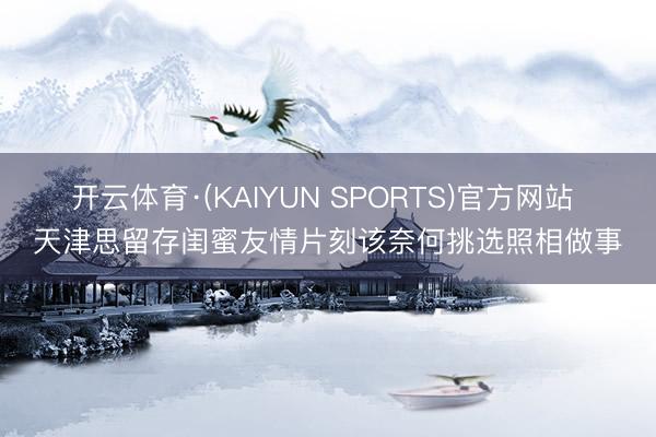 开云体育·(KAIYUN SPORTS)官方网站 天津思留存闺蜜友情片刻该奈何挑选照相做事