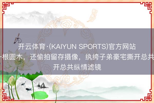 开云体育·(KAIYUN SPORTS)官方网站 床上像一根圆木，还偷拍留存摄像，纨绔子弟豪宅撕开总共纵情滤镜
