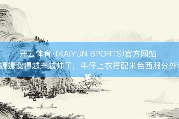 开云体育·(KAIYUN SPORTS)官方网站 欧阳娜娜变得越来越帅了，牛仔上衣搭配米色西服分外清靓！