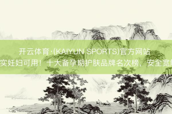 开云体育·(KAIYUN SPORTS)官方网站 着实妊妇可用！十大备孕期护肤品牌名次榜，安全宽解！
