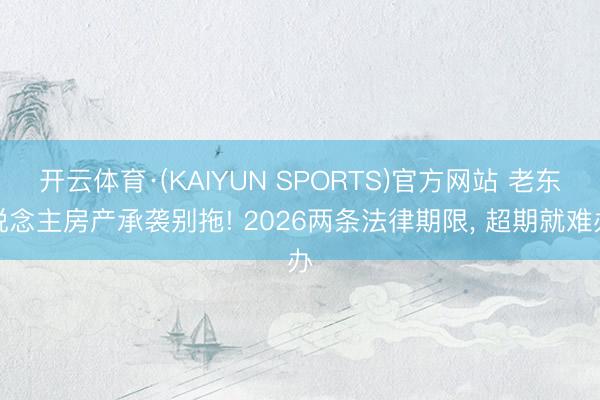 开云体育·(KAIYUN SPORTS)官方网站 老东说念主房产承袭别拖! 2026两条法律期限， 超期就难办
