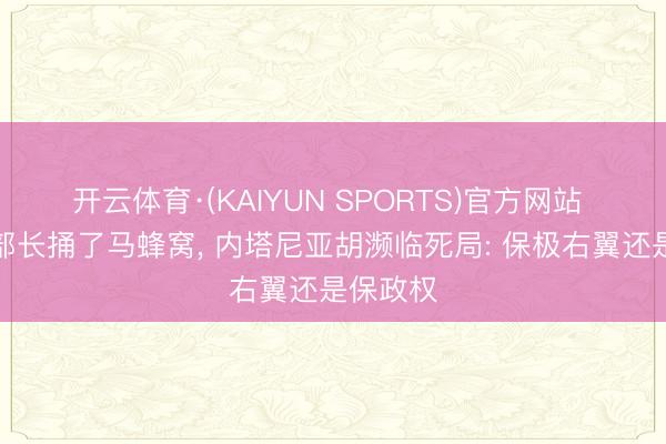 开云体育·(KAIYUN SPORTS)官方网站 以色列部长捅了马蜂窝， 内塔尼亚胡濒临死局: 保极右翼还是保政权
