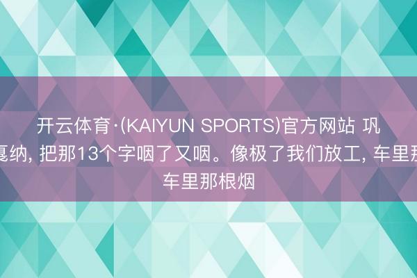 开云体育·(KAIYUN SPORTS)官方网站 巩俐在戛纳， 把那13个字咽了又咽。像极了我们放工， 车里那根烟