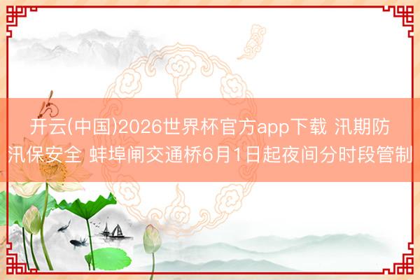 开云(中国)2026世界杯官方app下载 汛期防汛保安全 蚌埠闸交通桥6月1日起夜间分时段管制