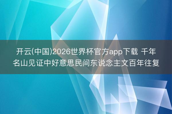 开云(中国)2026世界杯官方app下载 千年名山见证中好意思民间东说念主文百年往复