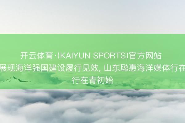 开云体育·(KAIYUN SPORTS)官方网站 多维度展现海洋强国建设履行见效， 山东聪惠海洋媒体行在青初始