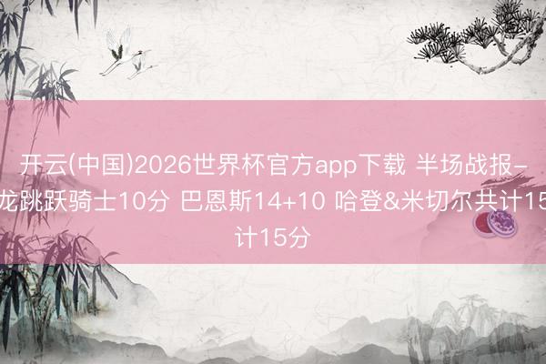 开云(中国)2026世界杯官方app下载 半场战报-猛龙跳跃骑士10分 巴恩斯14+10 哈登&米切尔共计15分
