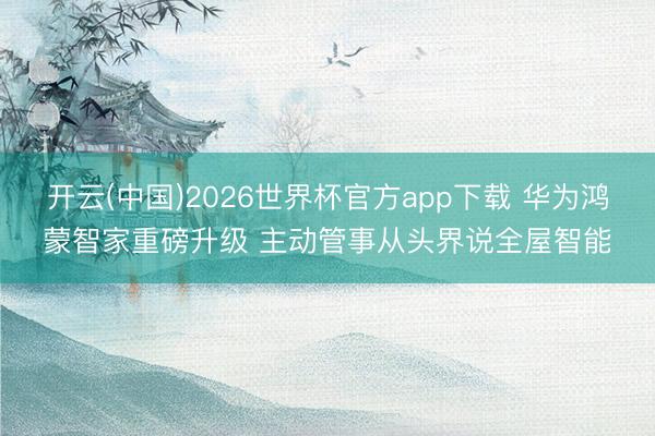 开云(中国)2026世界杯官方app下载 华为鸿蒙智家重磅升级 主动管事从头界说全屋智能