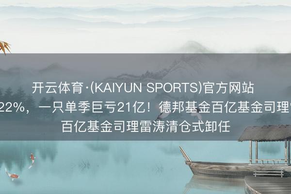 开云体育·(KAIYUN SPORTS)官方网站 一只年化收益122%，一只单季巨亏21亿！德邦基金百亿基金司理雷涛清仓式卸任
