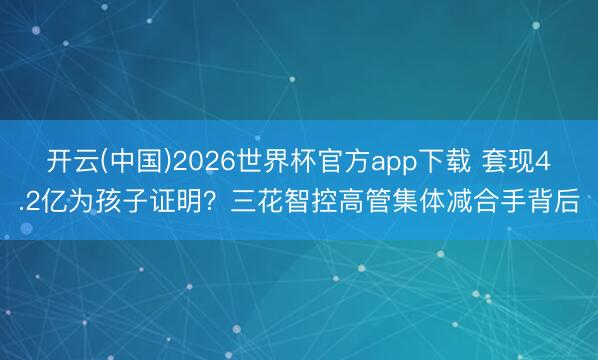 开云(中国)2026世界杯官方app下载 套现4.2亿为孩子证明？三花智控高管集体减合手背后