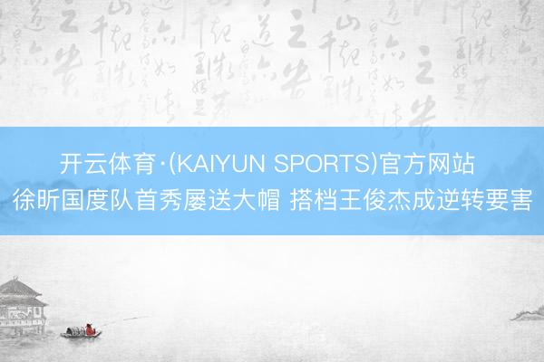 开云体育·(KAIYUN SPORTS)官方网站 徐昕国度队首秀屡送大帽 搭档王俊杰成逆转要害