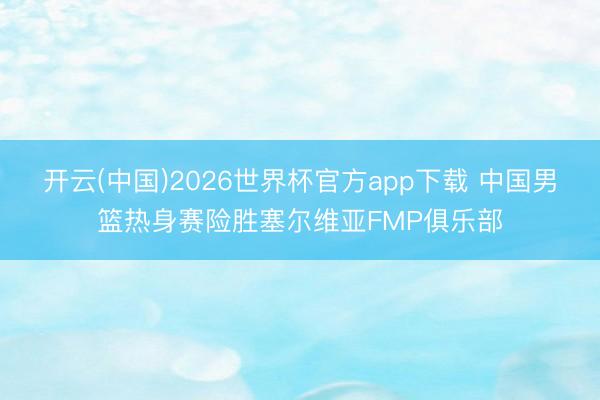 开云(中国)2026世界杯官方app下载 中国男篮热身赛险胜塞尔维亚FMP俱乐部