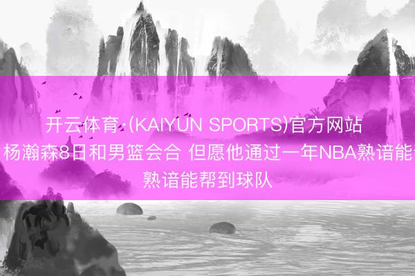 开云体育·(KAIYUN SPORTS)官方网站 郭士强：杨瀚森8日和男篮会合 但愿他通过一年NBA熟谙能帮到球队