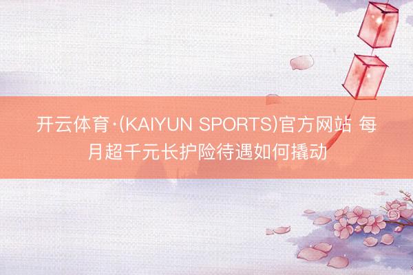 开云体育·(KAIYUN SPORTS)官方网站 每月超千元长护险待遇如何撬动