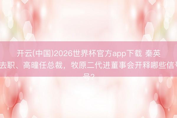 开云(中国)2026世界杯官方app下载 秦英林去职、高曈任总裁，牧原二代进董事会开释哪些信号？