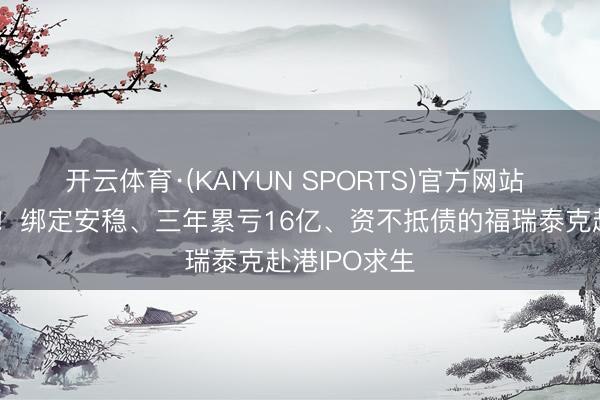 开云体育·(KAIYUN SPORTS)官方网站 李书福押注！绑定安稳、三年累亏16亿、资不抵债的福瑞泰克赴港IPO求生